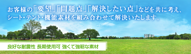 お客様の「要望」「問題点」「解決したい点」などを共に考え、シート・テント・機能素材を組み合わせて解決いたします。 良好な耐震性 長期使用可 強くて強靭な素材