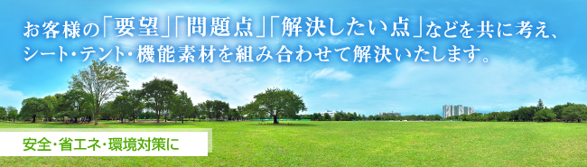 お客様の「要望」「問題点」「解決したい点」などを共に考え、シート・テント・機能素材を組み合わせて解決いたします。 安全・省エネ・環境対策に