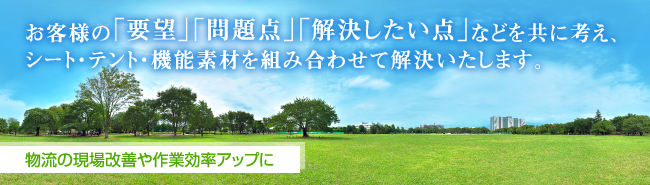 お客様の「要望」「問題点」「解決したい点」などを共に考え、シート・テント・機能素材を組み合わせて解決いたします。 物流の現場改善や作業効率アップに