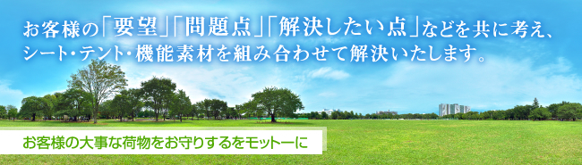 お客様の「要望」「問題点」「解決したい点」などを共に考え、シート・テント・機能素材を組み合わせて解決いたします。 お客様の大事な荷物をお守りするをモットーに