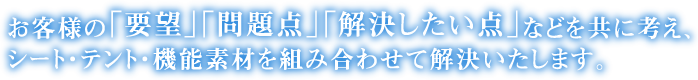 お客様の「要望」「問題点」「解決したい点」などを共に考え、シート・テント・機能素材を組み合わせて解決いたします。